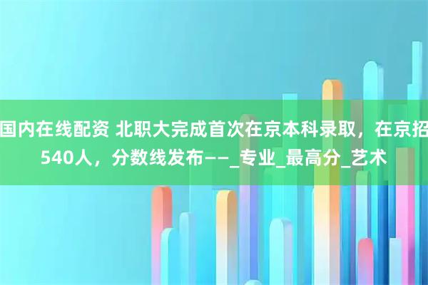 国内在线配资 北职大完成首次在京本科录取，在京招540人，分数线发布——_专业_最高分_艺术