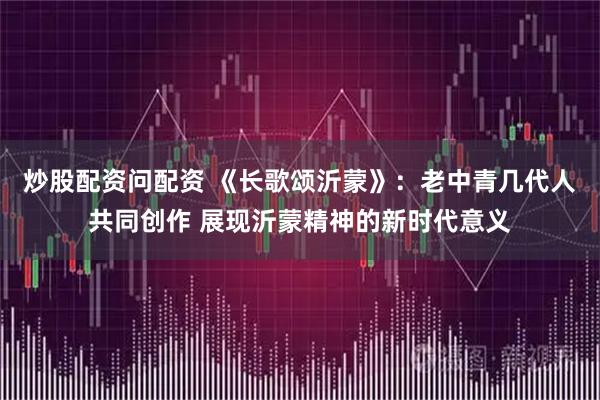 炒股配资问配资 《长歌颂沂蒙》：老中青几代人共同创作 展现沂蒙精神的新时代意义