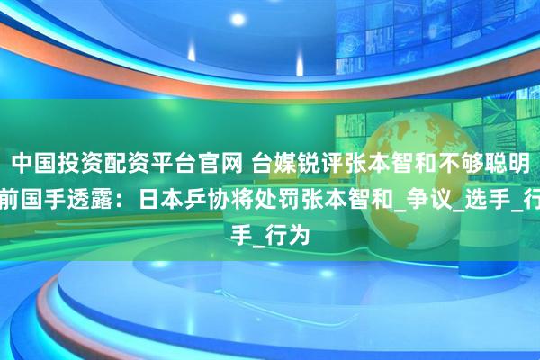 中国投资配资平台官网 台媒锐评张本智和不够聪明,前国手透露:日本乒协将处罚张本智和_争议_选手_行为