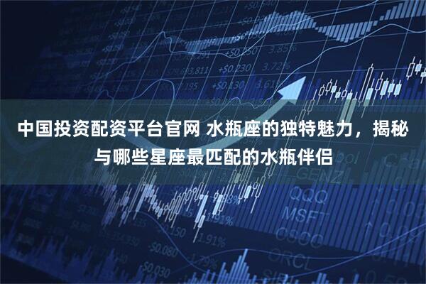 中国投资配资平台官网 水瓶座的独特魅力,揭秘与哪些星座最匹配的水瓶伴侣