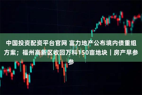 中国投资配资平台官网 富力地产公布境内债重组方案;福州高新区收回万科150亩地块|房产早参