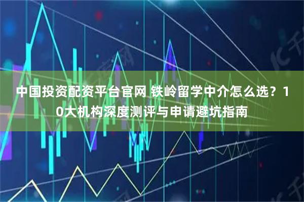 中国投资配资平台官网 铁岭留学中介怎么选？10大机构深度测评与申请避坑指南